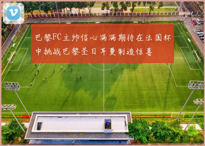 巴黎FC主帅信心满满期待在法国杯中挑战巴黎圣日耳曼制造惊喜