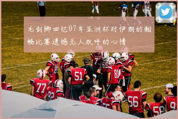 毛剑卿回忆07年亚洲杯对伊朗的酣畅比赛遗憾无人欢呼的心情
