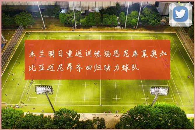 米兰明日重返训练场恩昆库莱奥加比亚迈尼昂齐回归助力球队