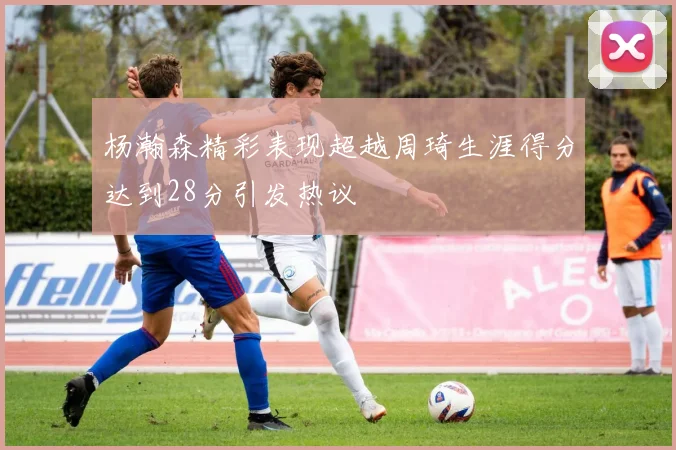 杨瀚森精彩表现超越周琦生涯得分达到28分引发热议