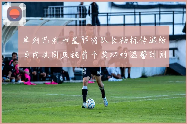 库利巴利和盖耶将队长袖标传递给马内共同庆祝首个奖杯的温馨时刻