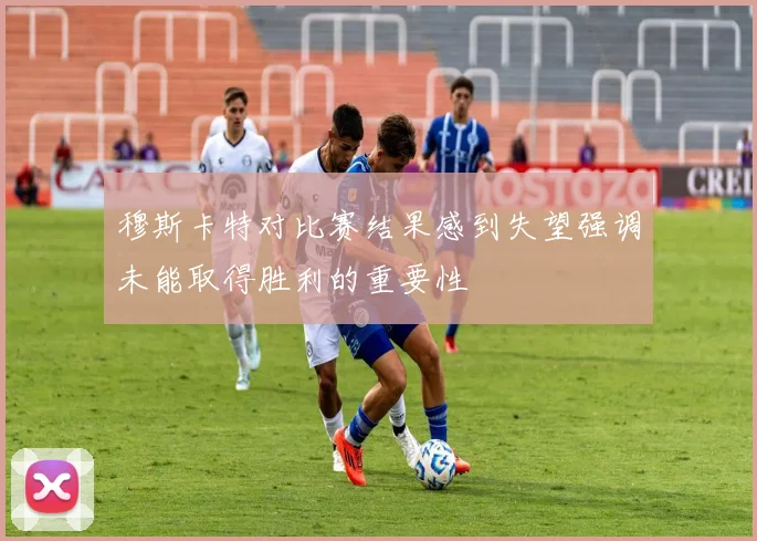 穆斯卡特对比赛结果感到失望强调未能取得胜利的重要性