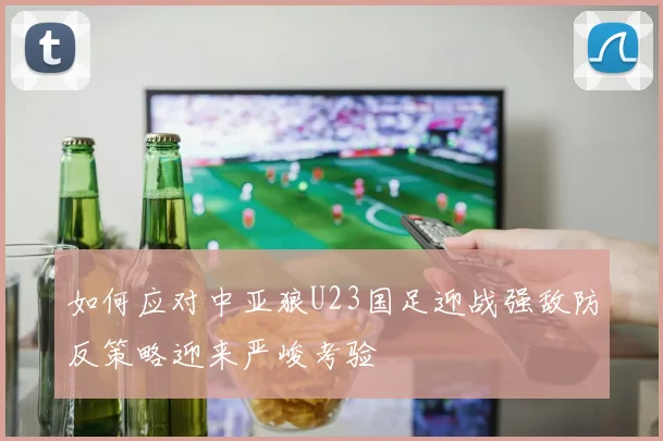 如何应对中亚狼U23国足迎战强敌防反策略迎来严峻考验