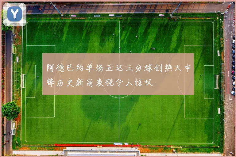阿德巴约单场五记三分球创热火中锋历史新高表现令人惊叹