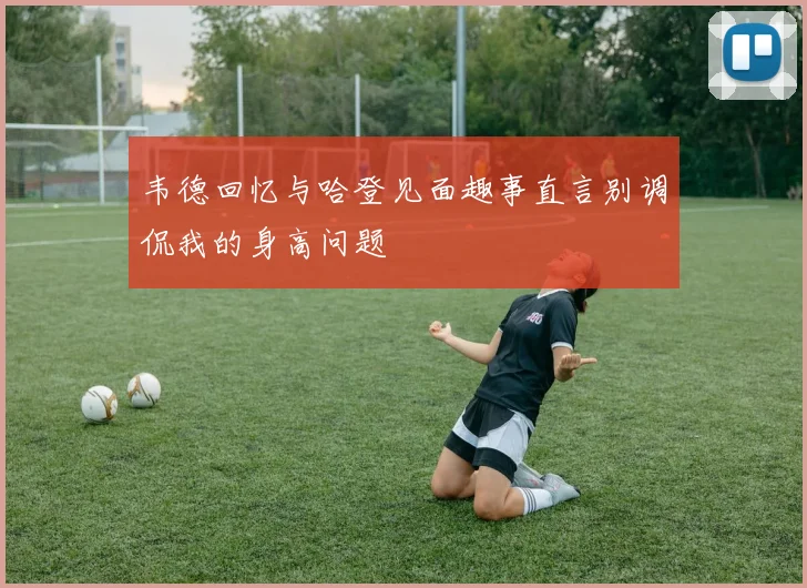 韦德回忆与哈登见面趣事直言别调侃我的身高问题