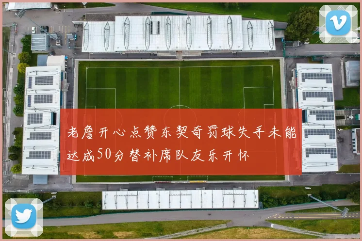 老詹开心点赞东契奇罚球失手未能达成50分替补席队友乐开怀