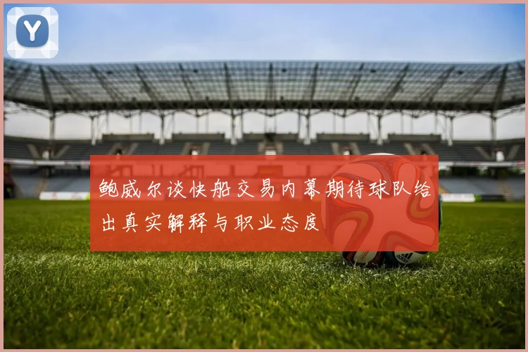 鲍威尔谈快船交易内幕期待球队给出真实解释与职业态度