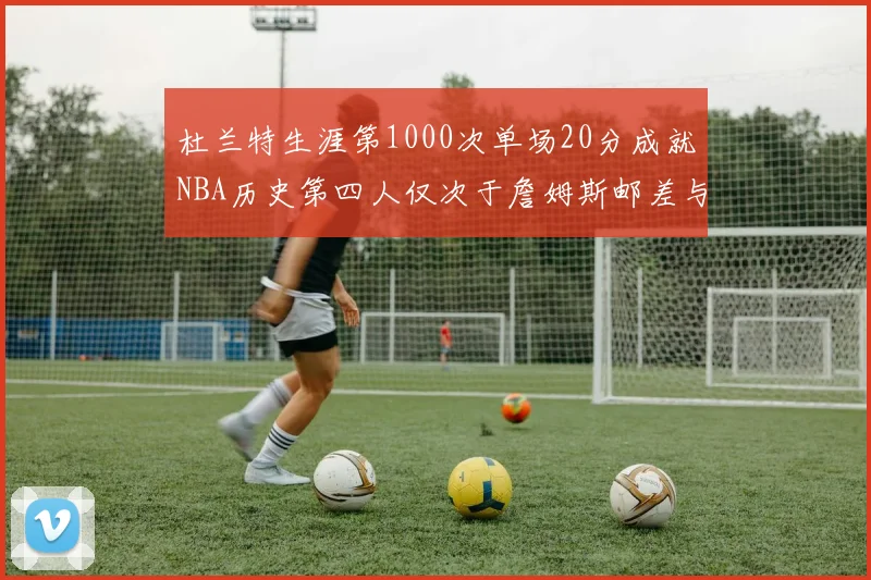 杜兰特生涯第1000次单场20分成就NBA历史第四人仅次于詹姆斯邮差与天勾