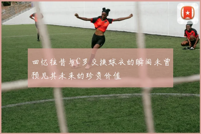 回忆往昔与C罗交换球衣的瞬间未曾预见其未来的珍贵价值